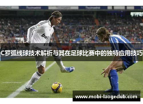 C罗弧线球技术解析与其在足球比赛中的独特应用技巧 C罗弧线球技术解析与其在足球比赛中的独特应用技巧
