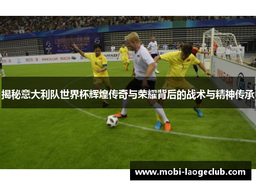 揭秘意大利队世界杯辉煌传奇与荣耀背后的战术与精神传承 揭秘意大利队世界杯辉煌传奇与荣耀背后的战术与精神传承