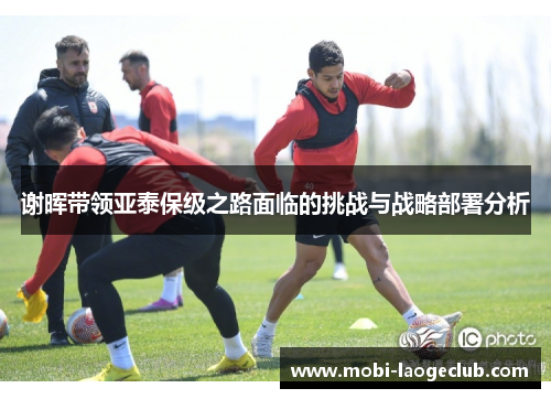 谢晖带领亚泰保级之路面临的挑战与战略部署分析