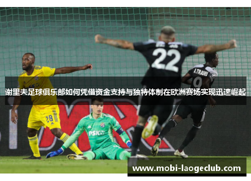 谢里夫足球俱乐部如何凭借资金支持与独特体制在欧洲赛场实现迅速崛起