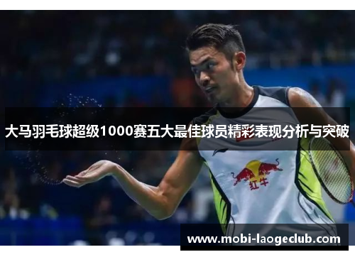 大马羽毛球超级1000赛五大最佳球员精彩表现分析与突破