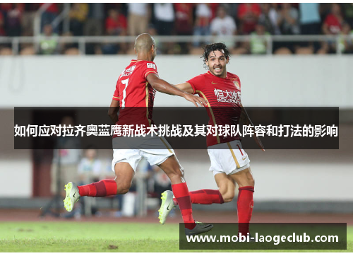 如何应对拉齐奥蓝鹰新战术挑战及其对球队阵容和打法的影响 如何应对拉齐奥蓝鹰新战术挑战及其对球队阵容和打法的影响