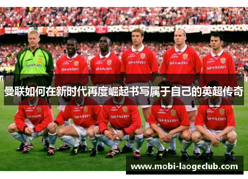 曼联如何在新时代再度崛起书写属于自己的英超传奇
