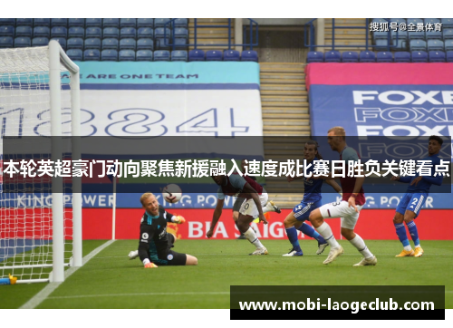 本轮英超豪门动向聚焦新援融入速度成比赛日胜负关键看点 本轮英超豪门动向聚焦新援融入速度成比赛日胜负关键看点
