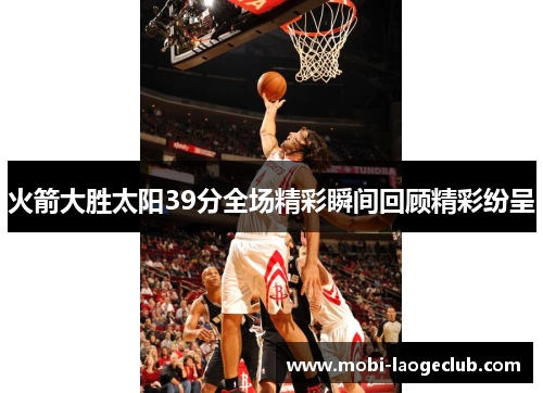 火箭大胜太阳39分全场精彩瞬间回顾精彩纷呈 火箭大胜太阳39分全场精彩瞬间回顾精彩纷呈