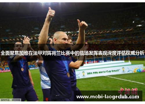 全面聚焦加维在法甲对阵荷兰比赛中的临场发挥表现深度评估权威分析
