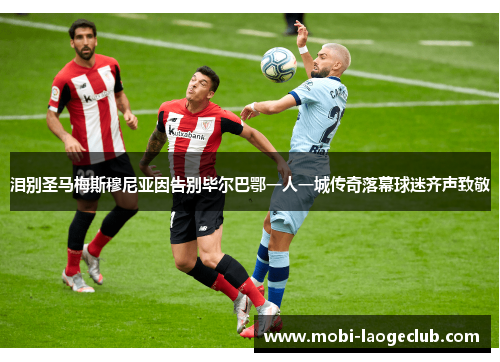 泪别圣马梅斯穆尼亚因告别毕尔巴鄂一人一城传奇落幕球迷齐声致敬