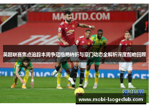 英超联赛焦点追踪本周争冠格局转折与豪门动态全解析深度前瞻回顾