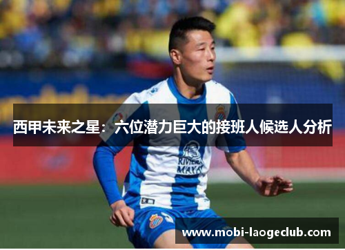 西甲未来之星：六位潜力巨大的接班人候选人分析